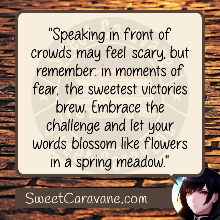"Speaking in front of crowds may feel scary, but remember: in moments of fear, the sweetest victories brew. Embrace the challenge and let your words blossom like flowers in a spring meadow."