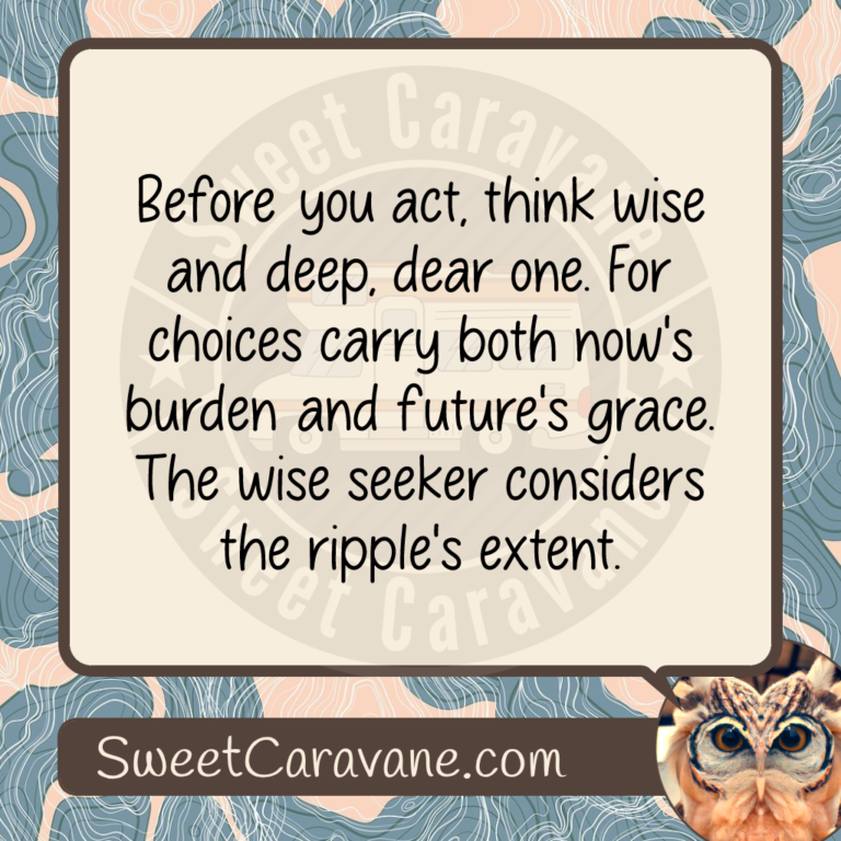 Before you act, think wise and deep, dear one. For choices carry both now's burden and future's grace. The wise seeker considers the ripple's extent.
