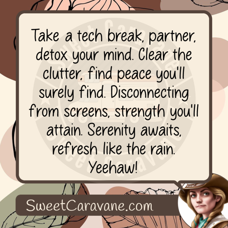 Take a tech break, partner, detox your mind. Clear the clutter, find peace you'll surely find. Disconnecting from screens, strength you'll attain. Serenity awaits, refresh like the rain. Yeehaw!