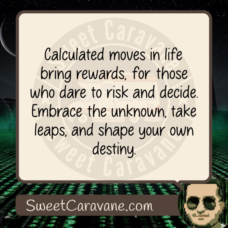 Calculated moves in life bring rewards, for those who dare to risk and decide. Embrace the unknown, take leaps, and shape your own destiny.