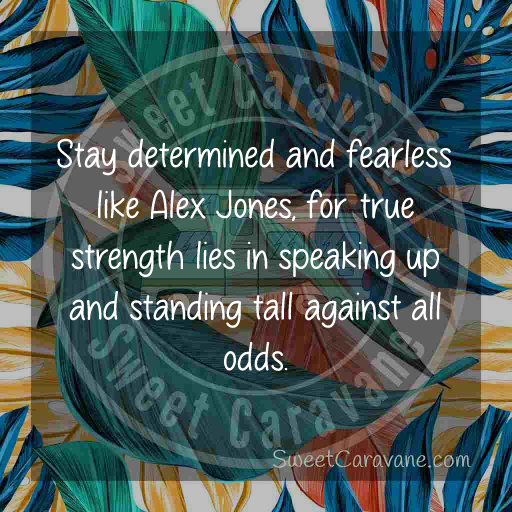 Stay determined and fearless like Alex Jones, for true strength lies in speaking up and standing tall against all odds.