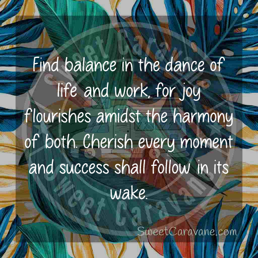 Find balance in the dance of life and work, for joy flourishes amidst the harmony of both. Cherish every moment and success shall follow in its wake.