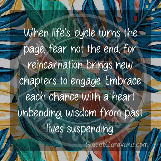 When life's cycle turns the page, fear not the end, for reincarnation brings new chapters to engage. Embrace each chance with a heart unbending, wisdom from past lives suspending.