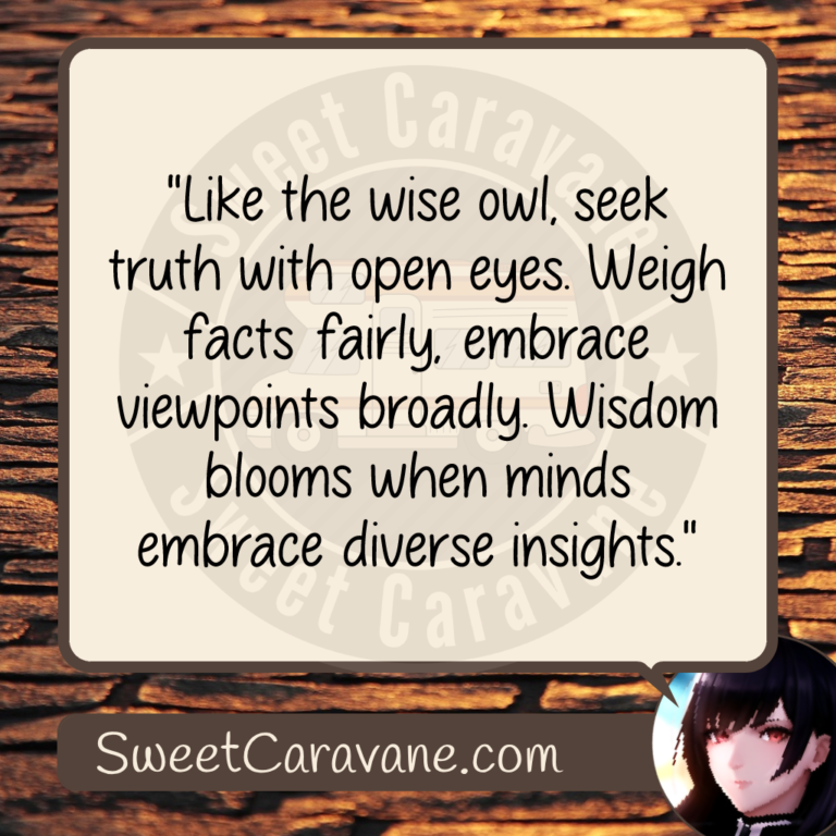 "Like the wise owl, seek truth with open eyes. Weigh facts fairly, embrace viewpoints broadly. Wisdom blooms when minds embrace diverse insights."