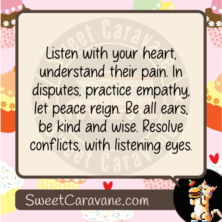 Listen with your heart, understand their pain. In disputes, practice empathy, let peace reign. Be all ears, be kind and wise. Resolve conflicts, with listening eyes.